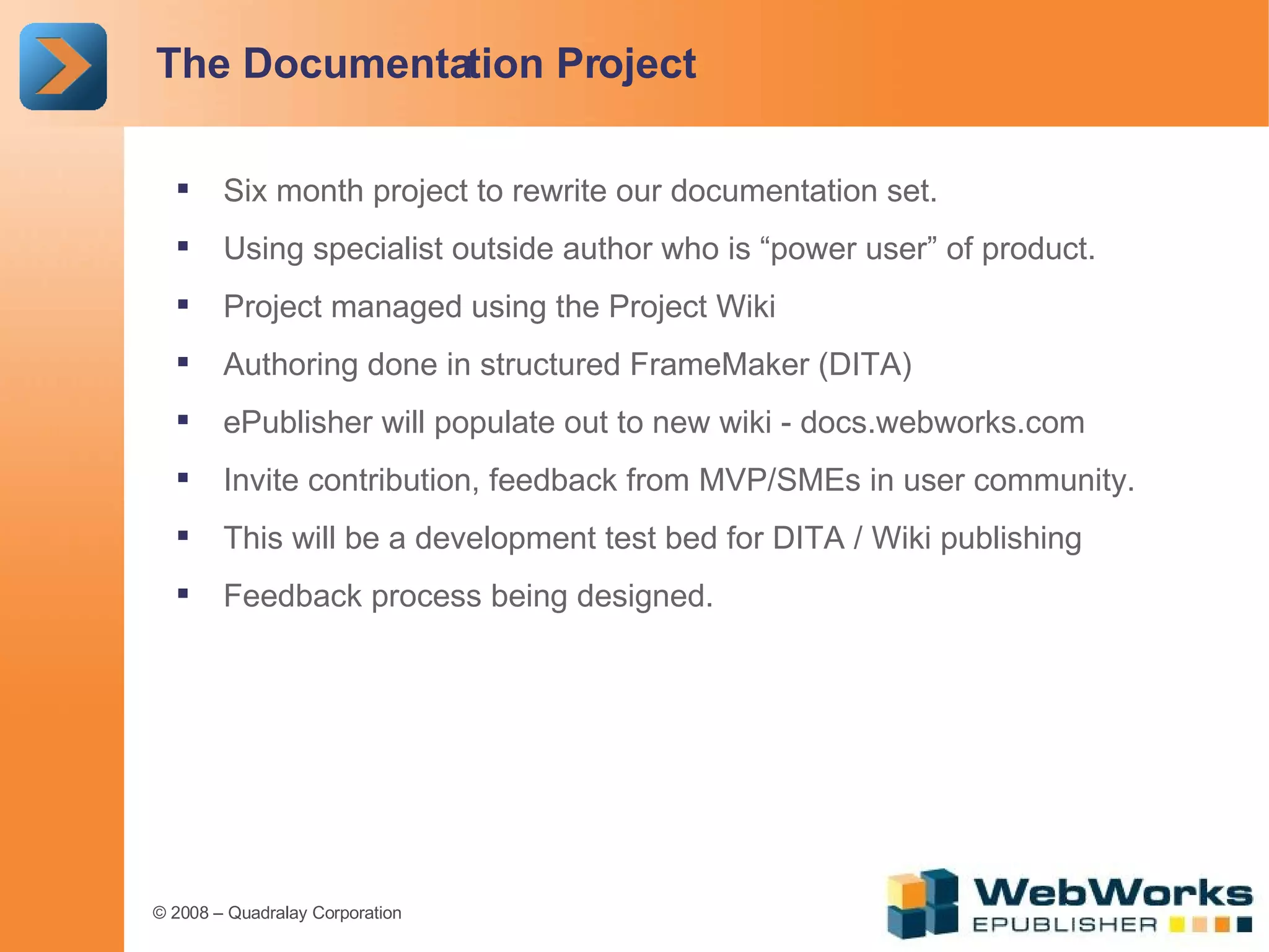 The Documentation Project Six month project to rewrite our documentation set. Using specialist outside author who is “power user” of product. Project managed using the Project Wiki Authoring done in structured FrameMaker (DITA) ePublisher will populate out to new wiki - docs.webworks.com Invite contribution, feedback from MVP/SMEs in user community. This will be a development test bed for DITA / Wiki publishing Feedback process being designed. 