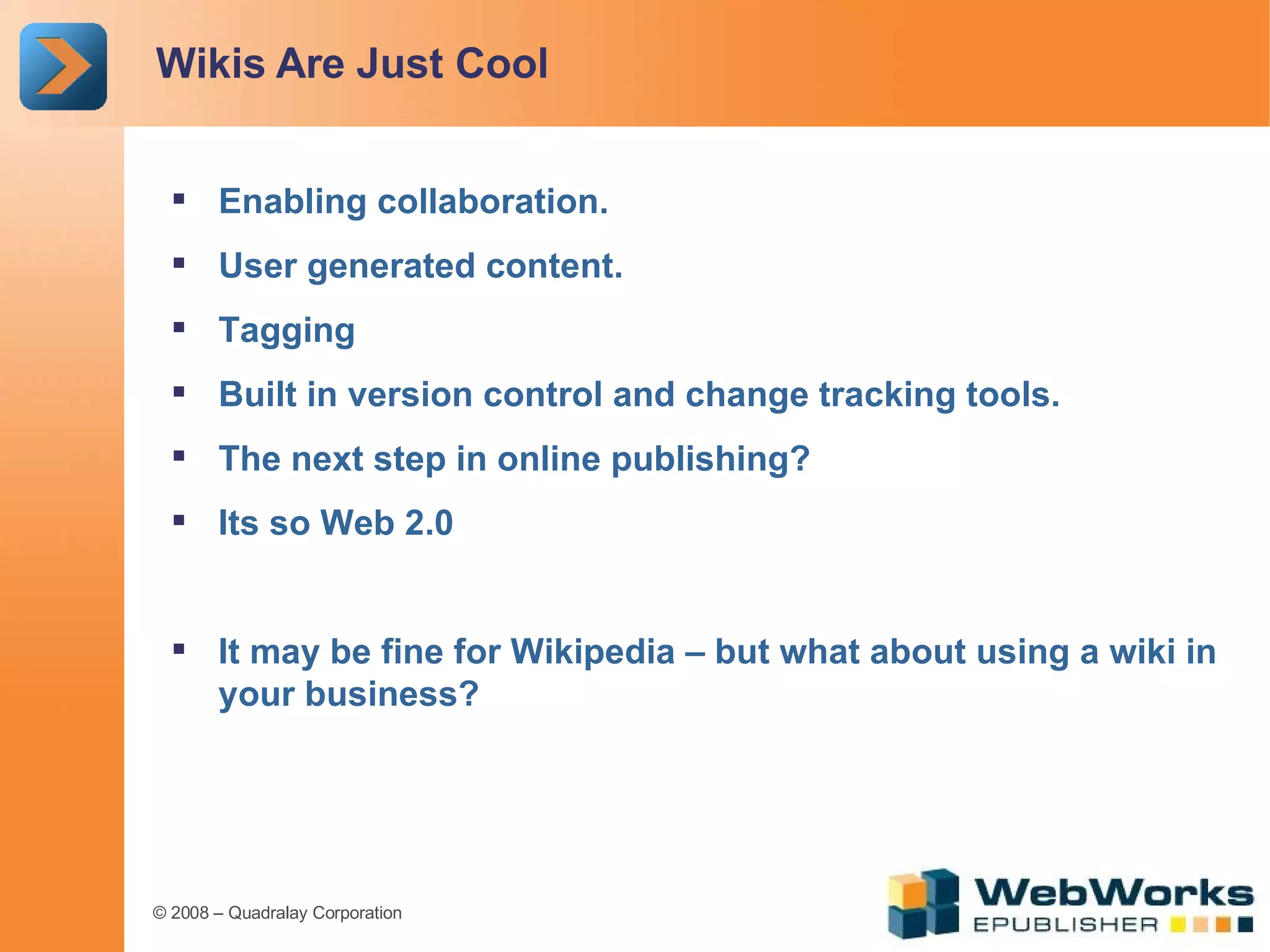 Wikis Are Just Cool Enabling collaboration. User generated content. Tagging Built in version control and change tracking tools. The next step in online publishing? Its so Web 2.0 It may be fine for Wikipedia – but what about using a wiki in your business? 