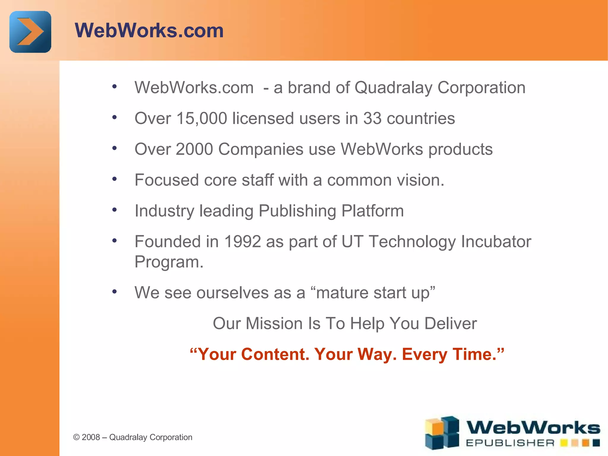 WebWorks.com WebWorks.com  - a brand of Quadralay Corporation Over 15,000 licensed users in 33 countries Over 2000 Companies use WebWorks products  Focused core staff with a common vision. Industry leading Publishing Platform Founded in 1992 as part of UT Technology Incubator Program. We see ourselves as a “mature start up” Our Mission Is To Help You Deliver “ Your Content. Your Way. Every Time.” 