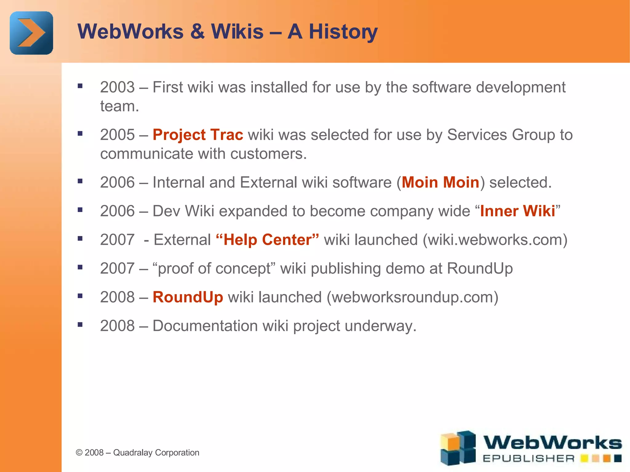 WebWorks & Wikis – A History 2003 – First wiki was installed for use by the software development team. 2005 –  Project Trac  wiki was selected for use by Services Group to communicate with customers. 2006 – Internal and External wiki software ( Moin Moin ) selected. 2006 – Dev Wiki expanded to become company wide “ Inner Wiki ” 2007  - External  “Help Center”  wiki launched (wiki.webworks.com) 2007 – “proof of concept” wiki publishing demo at RoundUp 2008 –  RoundUp  wiki launched (webworksroundup.com) 2008 – Documentation wiki project underway. 