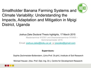 Joshua Zake Doctoral Thesis highlights, 17 March 2015
Masterseminar 910301 and Disertantenseminar 910400 –
Sommersemester 2015
Email: joshua.zake@boku.ac.at or joszake@gmail.com
Smallholder Banana Farming Systems and
Climate Variability: Understanding the
Impacts, Adaptation and Mitigation in Mpigi
District, Uganda
Supervisors:
Sophie Zechmeister-Boltenstern, (Univ.Prof. Dr.phil.) Institute of Soil Research
Michael Hauser, (Ass. Prof. Dipl.-Ing. Dr.), Centre for Development Research
 