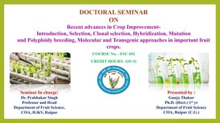 DOCTORAL SEMINAR
ON
Recent advances in Crop Improvement-
Introduction, Selection, Clonal selection, Hybridization, Mutation
and Polyploidy breeding, Molecular and Transgenic approaches in important fruit
crops.
COURSE No. - FSC 691
CREDIT HOURS- 1(0+1)
Seminar In charge:
Dr. Prabhakar Singh
Professor and Head
Department of Fruit Science,
COA, IGKV, Raipur
Presented by :
Gunja Thakur
Ph.D. (Hort.) 1st yr
Department of Fruit Science
COA, Raipur (C.G.)
 