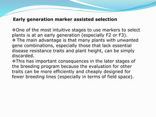 Early generation marker assisted selection
One of the most intuitive stages to use markers to select
plants is at an early generation (especially F2 or F3).
 The main advantage is that many plants with unwanted
gene combinations, especially those that lack essential
disease resistance traits and plant height, can be simply
discarded.
This has important consequences in the later stages of
the breeding program because the evaluation for other
traits can be more efficiently and cheaply designed for
fewer breeding lines (especially in terms of field space).
 