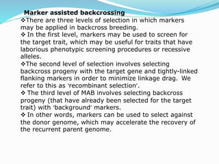 Marker assisted backcrossing
There are three levels of selection in which markers
may be applied in backcross breeding.
 In the first level, markers may be used to screen for
the target trait, which may be useful for traits that have
laborious phenotypic screening procedures or recessive
alleles.
The second level of selection involves selecting
backcross progeny with the target gene and tightly-linked
flanking markers in order to minimize linkage drag. We
refer to this as ‘recombinant selection’.
 The third level of MAB involves selecting backcross
progeny (that have already been selected for the target
trait) with ‘background’ markers.
 In other words, markers can be used to select against
the donor genome, which may accelerate the recovery of
the recurrent parent genome.
 