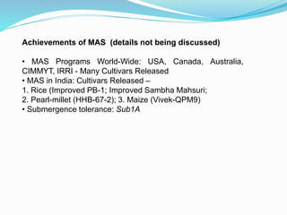 Achievements of MAS (details not being discussed)
• MAS Programs World-Wide: USA, Canada, Australia,
CIMMYT, IRRI - Many Cultivars Released
• MAS in India: Cultivars Released –
1. Rice (Improved PB-1; Improved Sambha Mahsuri;
2. Pearl-millet (HHB-67-2); 3. Maize (Vivek-QPM9)
• Submergence tolerance: Sub1A
 