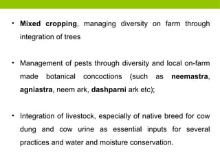 • Mixed cropping, managing diversity on farm through
integration of trees
• Management of pests through diversity and local on-farm
made botanical concoctions (such as neemastra,
agniastra, neem ark, dashparni ark etc);
• Integration of livestock, especially of native breed for cow
dung and cow urine as essential inputs for several
practices and water and moisture conservation.
 
