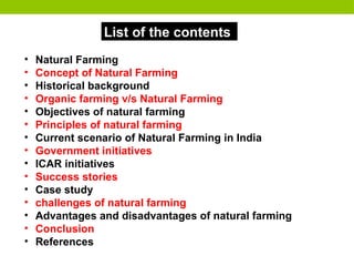 List of the contents
• Natural Farming
• Concept of Natural Farming
• Historical background
• Organic farming v/s Natural Farming
• Objectives of natural farming
• Principles of natural farming
• Current scenario of Natural Farming in India
• Government initiatives
• ICAR initiatives
• Success stories
• Case study
• challenges of natural farming
• Advantages and disadvantages of natural farming
• Conclusion
• References
 