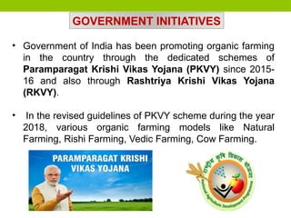 • Government of India has been promoting organic farming
in the country through the dedicated schemes of
Paramparagat Krishi Vikas Yojana (PKVY) since 2015-
16 and also through Rashtriya Krishi Vikas Yojana
(RKVY).
• In the revised guidelines of PKVY scheme during the year
2018, various organic farming models like Natural
Farming, Rishi Farming, Vedic Farming, Cow Farming.
GOVERNMENT INITIATIVES
 