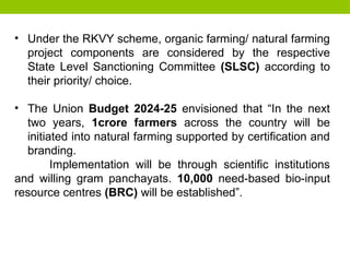 • Under the RKVY scheme, organic farming/ natural farming
project components are considered by the respective
State Level Sanctioning Committee (SLSC) according to
their priority/ choice.
• The Union Budget 2024-25 envisioned that “In the next
two years, 1crore farmers across the country will be
initiated into natural farming supported by certification and
branding.
Implementation will be through scientific institutions
and willing gram panchayats. 10,000 need-based bio-input
resource centres (BRC) will be established”.
 