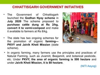 • The Government of Chhattisgarh
launched the Godhan Nyay scheme in
July 2020 The scheme proposed to
purchase cattle dung at Rs 2/kg,
convert it to vermi-compost and make
it available to farmers at Rs 8/kg.
• The state has two ongoing schemes for
the promotion of organic farming—
PKVY and Jaivik Kheti Mission (state
scheme).
CHHATTISGARH GOVERNMENT INITIATIVES
• In organic farming, many farmers use the principles and practices of
Natural Farming, such as Jivamrit, Beejamrit, and botanical pesticide,
etc. Under PKVY, the area of organic farming is 500 hectare and
under Jaivik Kheti Mission, it is 80 hectare.
(NITI Aayog)
 
