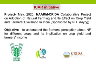 Project- May, 2020. NAARM-CRIDA Collaborative Project
on Adoption of Natural Farming and Its Effect on Crop Yield
and Farmers’ Livelihood In India.(Sponsored by NITI Aayog)
Objective - to understand the farmers' perception about NF
for different crops and its implication on crop yield and
farmers' income
ICAR initiative
 