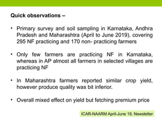 Quick observations –
• Primary survey and soil sampling in Karnataka, Andhra
Pradesh and Maharashtra (April to June 2019), covering
295 NF practicing and 170 non- practicing farmers
• Only few farmers are practicing NF in Karnataka,
whereas in AP almost all farmers in selected villages are
practicing NF
• In Maharashtra farmers reported similar crop yield,
however produce quality was bit inferior.
• Overall mixed effect on yield but fetching premium price
ICAR-NAARM April-June 19, Newsletter
 