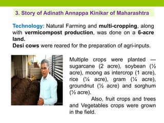 3. Story of Adinath Annappa Kinikar of Maharashtra
Technology: Natural Farming and multi-cropping, along
with vermicompost production, was done on a 6-acre
land.
Desi cows were reared for the preparation of agri-inputs.
Multiple crops were planted —
sugarcane (2 acre), soybean (½
acre), moong as intercrop (1 acre),
rice (¼ acre), gram (¼ acre),
groundnut (½ acre) and sorghum
(½ acre).
Also, fruit crops and trees
and Vegetables crops were grown
in the field.
 