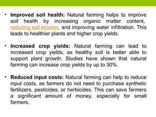 • Improved soil health: Natural farming helps to improve
soil health by increasing organic matter content,
reducing soil erosion, and improving water infiltration. This
leads to healthier plants and higher crop yields.
• Increased crop yields: Natural farming can lead to
increased crop yields, as healthy soil is better able to
support plant growth. Studies have shown that natural
farming can increase crop yields by up to 30%.
• Reduced input costs: Natural farming can help to reduce
input costs, as farmers do not need to purchase synthetic
fertilizers, pesticides, or herbicides. This can save farmers
a significant amount of money, especially for small
farmers.
 