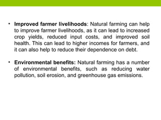• Improved farmer livelihoods: Natural farming can help
to improve farmer livelihoods, as it can lead to increased
crop yields, reduced input costs, and improved soil
health. This can lead to higher incomes for farmers, and
it can also help to reduce their dependence on debt.
• Environmental benefits: Natural farming has a number
of environmental benefits, such as reducing water
pollution, soil erosion, and greenhouse gas emissions.
 