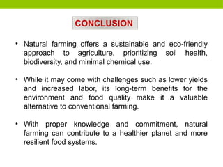 • Natural farming offers a sustainable and eco-friendly
approach to agriculture, prioritizing soil health,
biodiversity, and minimal chemical use.
• While it may come with challenges such as lower yields
and increased labor, its long-term benefits for the
environment and food quality make it a valuable
alternative to conventional farming.
• With proper knowledge and commitment, natural
farming can contribute to a healthier planet and more
resilient food systems.
CONCLUSION
 