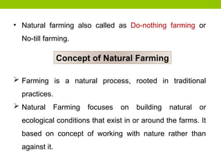 • Natural farming also called as Do-nothing farming or
No-till farming.
Concept of Natural Farming
 Farming is a natural process, rooted in traditional
practices.
 Natural Farming focuses on building natural or
ecological conditions that exist in or around the farms. It
based on concept of working with nature rather than
against it.
 
