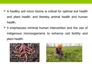  A healthy soil micro biome is critical for optimal soil health
and plant health, and thereby animal health and human
health.
 It emphasizes minimal human intervention and the use of
indigenous microorganisms to enhance soil fertility and
plant health.
 