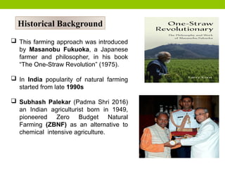 Historical Background
 This farming approach was introduced
by Masanobu Fukuoka, a Japanese
farmer and philosopher, in his book
“The One-Straw Revolution” (1975).
 In India popularity of natural farming
started from late 1990s
 Subhash Palekar (Padma Shri 2016)
an Indian agriculturist born in 1949,
pioneered Zero Budget Natural
Farming (ZBNF) as an alternative to
chemical intensive agriculture.
 