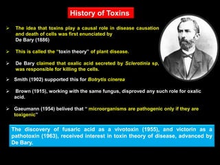  The idea that toxins play a causal role in disease causation
and death of cells was first enunciated by
De Bary (1886)
 This is called the “toxin theory” of plant disease.
 De Bary claimed that oxalic acid secreted by Sclerotinia sp,
was responsible for killing the cells.
 Smith (1902) supported this for Botrytis cinerea
 Brown (1915), working with the same fungus, disproved any such role for oxalic
acid.
 Gaeumann (1954) belived that “ microorganisms are pathogenic only if they are
toxigenic”
The discovery of fusaric acid as a vivotoxin (1955), and victorin as a
pathotoxin (1963), received interest in toxin theory of disease, advanced by
De Bary.
History of Toxins
 