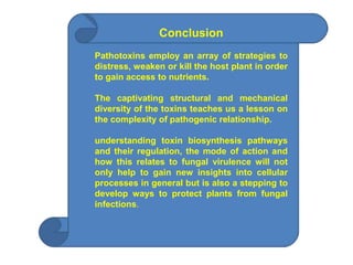 Conclusion
Pathotoxins employ an array of strategies to
distress, weaken or kill the host plant in order
to gain access to nutrients.
The captivating structural and mechanical
diversity of the toxins teaches us a lesson on
the complexity of pathogenic relationship.
understanding toxin biosynthesis pathways
and their regulation, the mode of action and
how this relates to fungal virulence will not
only help to gain new insights into cellular
processes in general but is also a stepping to
develop ways to protect plants from fungal
infections.
 
