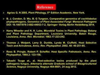 Agrios G. N 2005, Plant Pthology, 5th Edition Academic, New York.
 B. J. Condon, D. Wu. B. G Turgeon, Comparative genomics of cochliobolus
phytopathogens, Genomics of Plant Associated Fungi: Monocot Pathogens
DOI: 10.1007/978-3-662-44053-7-2, Springer- Verlag Berlin Heidelberg 2014.
 Harry Wheeler and H. H. Luke, Microbial Toxins in Plant Pathology, Botany
and Plant Pathology Department, Louisiana University, Baton Rouge,
Louisiana, Annu. Rev. Microbiol. 1963.17:223-242.
 Thomas J. Wolpert, Larry D. Dunkle, Lynda M. Ciuffetti, Host Selective
Toxin and Avirulence, Annu. Rev. Phytopathol. 2002. 40: 40:251-85.
 Ross B. Pringle, Robert P. Scheffer, Host Specific Pathotoxin, Annu. Rev.
Phytopathol, 1964.2: 133-156.
 Takashi Tsuge et., al, Host-selective toxins produced by the plant
pathogenic fungus, Alternaria alternate Graduate school of Bioagricultureal
Science, Nagoya University, Nagoya 464-8601, 24 aug 2012.
Reference
 