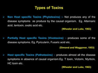 Types of Toxins
 Non Host specific Toxins (Phytotoxins) :- Not produces any of the
disease symptoms as produce by the causal organism. Eg. Alternaric
acid, tentoxin, oxalic acid etc.
 Partially Host specific Toxins (Vivotoxins) :- produces some of the
disease symptoms. Eg. Pyricularin, Fusaric acid etc.
 Host specific Toxins (Pathotoxins) :- produces almost all the disease
symptoms in absence of causal organism.Eg. T toxin, Victorin, Myrticin,
HC toxin etc.
(Wheeler and Luke, 1963)
(Dimond and Waggoner, 1953)
(Wheeler and Luke, 1963)
 