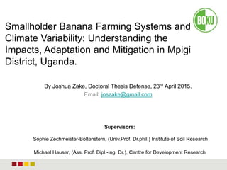 By Joshua Zake, Doctoral Thesis Defense, 23rd April 2015.
Email: joszake@gmail.com
Smallholder Banana Farming Systems and
Climate Variability: Understanding the
Impacts, Adaptation and Mitigation in Mpigi
District, Uganda.
Supervisors:
Sophie Zechmeister-Boltenstern, (Univ.Prof. Dr.phil.) Institute of Soil Research
Michael Hauser, (Ass. Prof. Dipl.-Ing. Dr.), Centre for Development Research
 