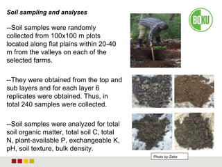 Soil sampling and analyses
--Soil samples were randomly
collected from 100x100 m plots
located along flat plains within 20-40
m from the valleys on each of the
selected farms.
--They were obtained from the top and
sub layers and for each layer 6
replicates were obtained. Thus, in
total 240 samples were collected.
--Soil samples were analyzed for total
soil organic matter, total soil C, total
N, plant-available P, exchangeable K,
pH, soil texture, bulk density.
Photo by Zake
 