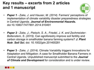 Key results – excerts from 2 articles
and 1 manuscript
• Paper 1 - Zake, J. and Hauser, M. (2014). Farmers' perceptions of
implementation of climate variability disaster preparedness strategies
in Central Uganda. Journal of Environmental Hazards.
doi:10.1080/17477891.2014.910491
• Paper 2 - Zake, J., Pietsch, S. A., Friedel, J. K. and Zechmeister-
Boltenstern, S. (2015). Can agroforestry improve soil fertility and
carbon storage in smallholder banana farming systems? J. Plant
Nutr. Soil Sci. doi: 10.1002/jpln.201400281
• Paper 3 - Zake, J. (2014). Climate Variability triggers Innovations for
Adaptation and Mitigation: A case for Smallholder Banana Farmers in
Central Uganda. Unpublished manuscript submitted to the Journal
of Climate and Development for consideration and is under review.
 