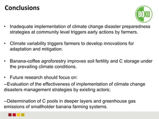 Conclusions
• Inadequate implementation of climate change disaster preparedness
strategies at community level triggers early actions by farmers.
• Climate variability triggers farmers to develop innovations for
adaptation and mitigation.
• Banana-coffee agroforestry improves soil fertility and C storage under
the prevailing climate conditions.
• Future research should focus on:
--Evaluation of the effectiveness of implementation of climate change
disasters management strategies by existing actors;
--Determination of C pools in deeper layers and greenhouse gas
emissions of smallholder banana farming systems.
 