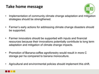 Take home message
• Implementation of community climate change adaptation and mitigation
strategies should be strengthened.
• Farmer’s early actions for addressing climate change disasters should
be supported.
• Farmer innovators should be supported with inputs and financial
resources because their innovations potentially contribute to long term
adaptation and mitigation of climate change impacts.
• Promotion of Banana-coffee agroforestry would result in more C
storage per ha compared to banana monoculture.
• Agricultural and environmental policies should implement this shift.
 