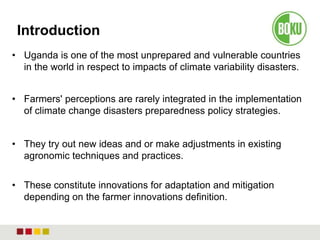 Introduction
• Uganda is one of the most unprepared and vulnerable countries
in the world in respect to impacts of climate variability disasters.
• Farmers' perceptions are rarely integrated in the implementation
of climate change disasters preparedness policy strategies.
• They try out new ideas and or make adjustments in existing
agronomic techniques and practices.
• These constitute innovations for adaptation and mitigation
depending on the farmer innovations definition.
 