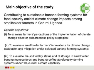 Main objective of the study
Contributing to sustainable banana farming systems for
food security amidst climate change impacts among
smallholder farmers in Central Uganda.
Specific objectives:
(i) To examine farmers’ perceptions of the implementation of climate
change disaster preparedness policy strategies;
(ii) To evaluate smallholder farmers’ innovations for climate change
adaptation and mitigation under selected banana farming systems;
(iii) To evaluate the soil fertility status and C storage in smallholder
banana monocultures and banana-coffee agroforestry farming
systems under the current climate variability.
 