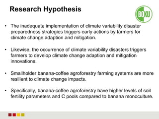Research Hypothesis
• The inadequate implementation of climate variability disaster
preparedness strategies triggers early actions by farmers for
climate change adaption and mitigation.
• Likewise, the occurrence of climate variability disasters triggers
farmers to develop climate change adaption and mitigation
innovations.
• Smallholder banana-coffee agroforestry farming systems are more
resilient to climate change impacts.
• Specifically, banana-coffee agroforestry have higher levels of soil
fertility parameters and C pools compared to banana monoculture.
 