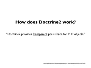 How does Doctrine2 work?

“Doctrine2 provides transparent persistence for PHP objects.”




                            http://www.doctrine-project.org/docs/orm/2.0/en/reference/introduction.html
 