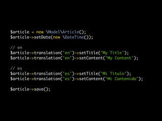 $article = new ModelArticle();
$article->setDate(new DateTime());

// en
$article->translation('en')->setTitle('My Title');
$article->translation('en')->setContent('My Content');

// es
$article->translation('es')->setTitle('Mi Título');
$article->translation('es')->setContent('Mi Contenido');

$article->save();
 