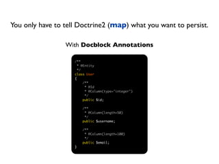 You only have to tell Doctrine2 (map) what you want to persist.

                 With Docblock Annotations

                    /**
                      * @Entity
                      */
                    class User
                    {
                         /**
                          * @Id
                          * @Column(type="integer")
                          */
                         public $id;

                        /**
                         * @Column(length=50)
                         */
                        public $username;

                        /**
                         * @Column(length=100)
                         */
                        public $email;
                    }
 