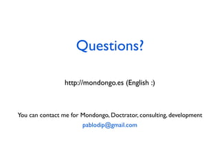 Questions?

                 http://mondongo.es (English :)



You can contact me for Mondongo, Doctrator, consulting, development
                       pablodip@gmail.com
 