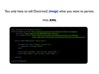 You only have to tell Doctrine2 (map) what you want to persist.

                                          With XML


    <?xml version="1.0" encoding="UTF-8"?>
    <doctrine-mapping xmlns="http://doctrine-project.org/schemas/orm/doctrine-mapping"
          xmlns:xsi="http://www.w3.org/2001/XMLSchema-instance"
          xsi:schemaLocation="http://doctrine-project.org/schemas/orm/doctrine-mapping
                              http://www.doctrine-project.org/schemas/orm/doctrine-mapping.xsd">

        <entity name="ModelUser" table="user">

            <id name="id" type="integer" column="id">
                <generator strategy="AUTO"/>
            </id>

            <field name="username" type="string" length="50" />
            <field name="email" type="string" length="100" />

        </entity>

    </doctrine-mapping>
 
