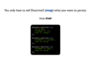 You only have to tell Doctrine2 (map) what you want to persist.

                              With PHP


                     $metadata->mapField(array(
                         'id' => true,
                         'fieldName' => 'id',
                         'type' => 'integer'
                     ));

                     $metadata->mapField(array(
                         'fieldName' => 'username',
                         'type' => 'string'
                     ));

                     $metadata->mapField(array(
                        'fieldName' => 'email',
                        'type' => 'string'
                     ));
 