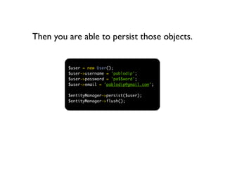 Then you are able to persist those objects.


         $user = new User();
         $user->username = 'pablodip';
         $user->password = 'pa$$word';
         $user->email = 'pablodip@gmail.com';

         $entityManager->persist($user);
         $entityManager->flush();
 
