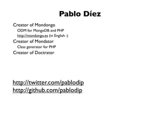 Pablo Díez
Creator of Mondongo
  ODM for MongoDB and PHP
  http://mondongo.es (in English :)
Creator of Mondator
  Class generator for PHP
Creator of Doctrator




http://twitter.com/pablodip
http://github.com/pablodip
 