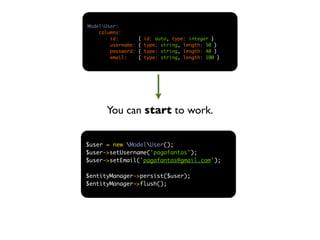 ModelUser:
    columns:
        id:         {   id: auto, type: integer }
        username:   {   type: string, length: 50 }
        password:   {   type: string, length: 40 }
        email:      {   type: string, length: 100 }




      You can start to work.


$user = new ModelUser();
$user->setUsername('pagafantas');
$user->setEmail('pagafantas@gmail.com');

$entityManager->persist($user);
$entityManager->flush();
 