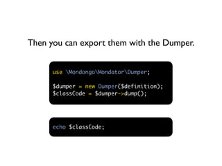 Then you can export them with the Dumper.


      use MondongoMondatorDumper;

      $dumper = new Dumper($definition);
      $classCode = $dumper->dump();




      echo $classCode;
 