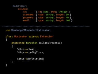 ModelUser:
            columns:
                id:         {   id: auto, type: integer }
                username:   {   type: string, length: 50 }
                password:   {   type: string, length: 40 }
                email:      {   type: string, length: 100 }



use MondongoMondatorExtension;

class Doctrator extends Extension
{
    protected function doClassProcess()
    {
        $this->class;
        $this->configClass;

           $this->definitions;
    }
}
 
