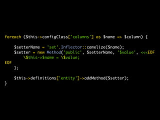 foreach ($this->configClass['columns'] as $name => $column) {

      $setterName = 'set'.Inflector::camelize($name);
      $setter = new Method('public', $setterName, '$value', <<<EOF
          $this->$name = $value;
EOF
      );

      $this->definitions['entity']->addMethod($setter);
}
 
