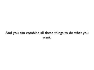 And you can combine all these things to do what you
                      want.
 