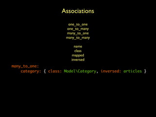 Associations
ModelArticle:
    table_name: articles     one_to_one
                            one_to_many
    columns:
                            many_to_one
        id:      { id: auto,many_to_many
                             type: integer }
        title:   { type: string, length: 100 }
        slug:    { type: string, length: 100 }
                                 name
        content: { type: string class
                                  }
                               mapped
        is_active: { type: boolean, default: true }
        date:    { type: date }inversed
    many_to_one:
        category: { class: ModelCategory, inversed: articles }
    indexes:
        slug: { columns: ['slug'], unique: true }
        date: { columns: ['is_active', 'date'] }
    events:
        preUpdate: ['updateDate']
 