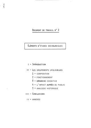 ELEMENTS D' ÉTUDES SOC IOLOG IQUES 
11 - LES GROUPEMENTS UFOLOGIQUES 
1 - COMPOSITION 
2 - FONCTIONNEMENT 
3 - DEMARCHE COGNITIVE 
4 - L' IMPACT AUPRÈS DU PUBLIC 
5 - ANALOGIE HISTORIQUE 
I V - ANNEXES 
 